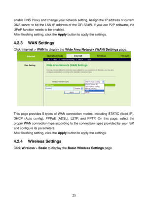 Page 28 
23 
enable DNS Proxy and change your network setting. Assign the IP address of current 
DNS server to be the LAN IP address of the GR-534W. If you use P2P software, the 
UPnP function needs to be enabled. 
After finishing setting, click the Apply button to apply the settings. 
4.2.3   WAN Settings 
Click Internet > WAN to display the Wide Area Network (WAN) Settings page. 
 
 
This page provides 5 types of WAN connection modes, including STATIC (fixed IP), 
DHCP (Auto config), PPPoE (ADSL), L2TP, and...