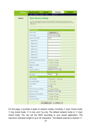 Page 29 
24 
 
 
On this page, it provides 4 types of network modes, including 11 b/g/n mixed mode, 
11 b/g mixed mode, 11 b only, and 11g only. The default network mode is 11 b/g/n 
mixed mode. You can set the SSID according to your actual application. The 
maximum character length is up to 32 characters.
 The default channel is channel 11.  