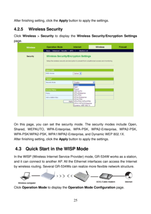 Page 30 
25 
After finishing setting, click the Apply button to apply the settings. 
4.2.5   Wireless Security 
Click Wireless > Security to display the Wireless Security/Encryption Settings 
page. 
 
 
On this page, you can set the security mode. The security modes include Open, 
Shared, WEPAUTO, WPA-Enterprise, WPA-PSK, WPA2-Enterprise, WPA2-PSK, 
WPA-PSK/WPA2-PSK, WPA1/WPA2-Enterprise, and Dynamic WEP 802.1X. 
After finishing setting, click the Apply button to apply the settings. 
4.3   Quick Start in the...