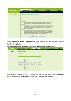 Page 31 
26 
 
 
On the Operation Mode Configuration page, choose the WISP mode, and then 
click the Apply button. 
Click Wireless > Site Survey to display the Station Site Survey page. 
 
 
On this page, choose an AP in the Site Survey list, and then click the Connect 
button. After  clicking the Connect button, the following page appears.  