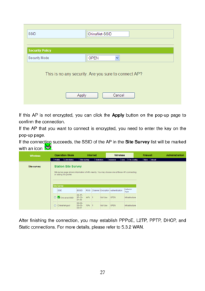 Page 32 
27 
 
 
If this AP is not encrypted, you can click the Apply button on the pop-up page to 
confirm the connection. 
If the AP that you want to connect is encrypted, you need to enter the key on the 
pop-up page. 
If the connection succeeds, the SSID of the AP in the Site Survey list will be marked 
with an icon 
. 
 
 
After finishing the connection, you may establish PPPoE, L2TP, PPTP, DHCP, and 
Static connections. For more details, please refer to 5.3.2 WAN.  