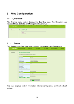 Page 33 
28 
5   Web Configuration 
5.1   Overview 
After finishing login, system displays the Overview page. The Overview page 
includes Status, Statistic, and Management submenus 
 
 
5.1.1   Status 
Click Status on the Overview page to display the Access Point Status page. 
 
 
This page displays system information, Internet configuration, and local network 
settings.  