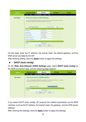 Page 41 
36 
 
 
On this page, enter the IP address, the subnet mask, the default gateway, and the 
DNS server provided by the ISP. 
After finishing setting, click the Apply button to apply the settings. 
  DHCP (Auto config) 
On the Wide Area Network (WAN) Settings page, select DHCP (Auto config) as 
the WAN connection type, and the following page appears. 
 
 
If you select DHCP (Auto config), AP acquires the network parameters via the WAN 
interface, such as the IP address, the subnet mask, the gateway, and...