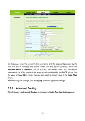 Page 44 
39 
 
 
On this page, enter the server IP, the username, and the password provided by the 
ISP. Set the IP address, the subnet mask, and the default gateway. When the 
Address Mode is Dynamic, the IP address, the subnet mask, and the default 
gateway of the WAN interface are automatically assigned by the DHCP server. Set 
the value of Keep Alive mode. You can also use the default value of the Keep Alive 
mode. 
After finishing the settings, click the Apply button to apply the settings. 
 
5.3.3...