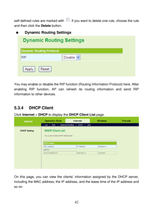 Page 47 
42 
self-defined rules are marked with . If you want to delete one rule, choose the rule 
and then click the Delete button. 
  Dynamic Routing Settings 
 
 
You may enable or disable the RIP function (Routing Information Protocol) here. After 
enabling RIP function, AP can refresh its routing information and send RIP 
information to other devices. 
 
5.3.4   DHCP Client 
Click Internet > DHCP to display the DHCP Client List page. 
 
 
On this page, you can view the clients’ information assigned by the...