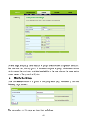 Page 49 
44 
 
 
On this page, the group table displays 4 groups of bandwidth assignation attributes. 
The new rule can join any group. If the new rule joins a group, it indicates that the 
minimum and the maximum available bandwidths of the new rule are the same as the 
preset values of the group that it joins. 
  Modify the Group 
Click the Modify button of a group in the group table (e.g. NoName5 ), and the 
following page appears. 
 
 
The parameters on this page are described as follows:  