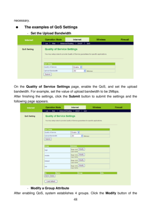 Page 53 
48 
necessary. 
  The examples of QoS Settings 
- Set the Upload Bandwidth 
 
 
On the Quality of Service Settings page, enable the QoS, and set the upload 
bandwidth. For example, set the value of upload bandwidth to be 2Mbps. 
After finishing the settings, click the Submit button to submit the settings and the 
following page appears. 
 
- Modify a Group Attribute 
After enabling QoS, system establishes 4 groups. Click the Modify button of the  