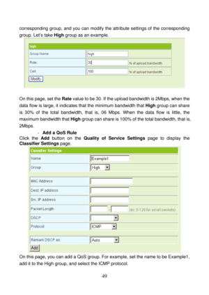 Page 54 
49 
corresponding group, and you can modify the attribute settings of the corresponding 
group. Let’s take High group as an example. 
 
 
On this page, set the Rate value to be 30. If the upload bandwidth is 2Mbps, when the 
data flow is large, it indicates that the minimum bandwidth that High group can share 
is 30% of the total bandwidth, that is, 06 Mbps. When the data flow is little, the 
maximum bandwidth that High group can share is 100% of the total bandwidth, that is, 
2Mbps. 
- Add a QoS Rule...