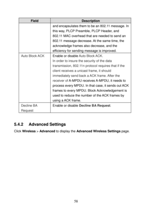 Page 63 
58 
Field Description 
and encapsulates them to be an 802.11 message. In 
this way, PLCP Preamble, PLCP Header, and 
802.11 MAC overhead that are needed to send an 
802.11 message decrease. At the same time, the 
acknowledge frames also decrease, and the 
efficiency for sending message is improved. 
Auto Block ACK  Enable or disable Auto Block ACK. 
In order to insure the security of the data 
transmission, 802.11n protocol requires that if the 
client receives a unicast frame, it should 
immediately...