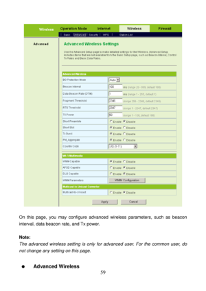 Page 64 
59 
 
 
On this page, you may configure advanced wireless parameters, such as beacon 
interval, data beacon rate, and Tx power. 
 
Note: 
The advanced wireless setting is only for advanced user. For the common user, do 
not change any setting on this page. 
 
  Advanced Wireless  