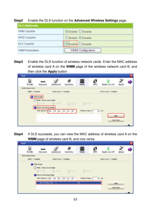 Page 70 
65 
Step2 Enable the DLS function on the Advanced Wireless Settings page. 
 
 
Step3 Enable the DLS function of wireless network cards. Enter the MAC address 
of wireless card A on the WMM page of the wireless network card B, and 
then click the Apply button. 
 
 
Step4 If DLS succeeds, you can view the MAC address of wireless card A on the 
WMM page of wireless card B, and vice versa. 
  