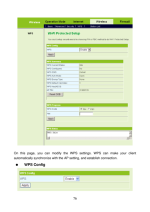 Page 81 
76 
 
 
On this page, you can modify the WPS settings. WPS can make your client 
automatically synchronize with the AP setting, and establish connection. 
  WPS Config 
 
  