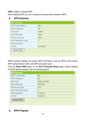 Page 82 
77 
WPS: enable or disable WPS.   
After enabling WPS, you can configure the parameters related to WPS. 
  WPS Summary 
 
 
WPS summary displays the preset WPS information, such as WPS current status, 
WPS authentication mode, and WPS encryption type. 
Click the Reset OOB button on the Wi-Fi Protected Setup page, system displays 
the WPS default settings. See the following figure: 
 
 
  WPS Progress  