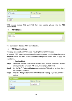 Page 83 
78 
 
 
WPS modes include PIN and PBC. For more details, please refer to WPS 
Applications. 
  WPS Status 
 
 
The figure above displays WPS current status. 
  WPS Applications 
This page provides two WPS modes, including PIN and PBC modes. 
At present, WPS supports three types of operation modes, including Enrollee mode, 
Registrar mode, and PBC mode. Enrollee and Registrar modes need to apply PIN 
negotiation.
 
- Enrollee Mode 
Step1 Select the enrollee mode on the wireless client, and the software...