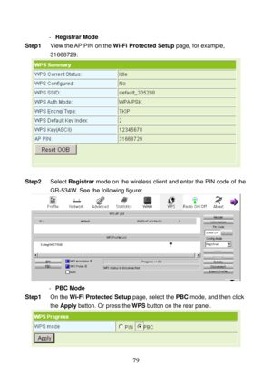 Page 84 
79 
- Registrar Mode 
Step1 View the AP PIN on the Wi-Fi Protected Setup page, for example, 
31668729. 
 
 
Step2 Select Registrar mode on the wireless client and enter the PIN code of the 
GR-534W. See the following figure: 
 
- PBC Mode 
Step1 On the Wi-Fi Protected Setup page, select the PBC mode, and then click 
the Apply button. Or press the WPS button on the rear panel. 
 
  