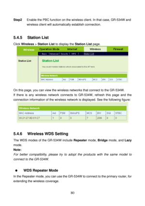 Page 85 
80 
Step2 Enable the PBC function on the wireless client. In that case, GR-534W and 
wireless client will automatically establish connection. 
 
5.4.5   Station List 
Click Wireless > Station List to display the Station List page. 
 
 
On this page, you can view the wireless networks that connect to the GR-534W. 
If there is any wireless network connects to GR-534W, refresh this page and the 
connection information of the wireless network is displayed. See the following figure: 
 
 
5.4.6   Wireless...