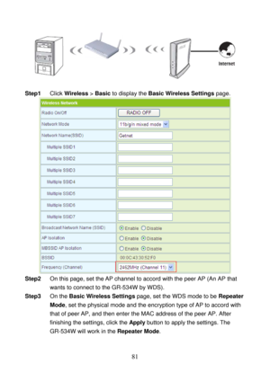 Page 86 
81 
 
 
Step1 Click Wireless > Basic to display the Basic Wireless Settings page. 
 
Step2 On this page, set the AP channel to accord with the peer AP (An AP that 
wants to connect to the GR-534W by WDS). 
Step3 On the Basic Wireless Settings page, set the WDS mode to be Repeater 
Mode, set the physical mode and the encryption type of AP to accord with 
that of peer AP, and then enter the MAC address of the peer AP. After 
finishing the settings, click the Apply button to apply the settings. The...