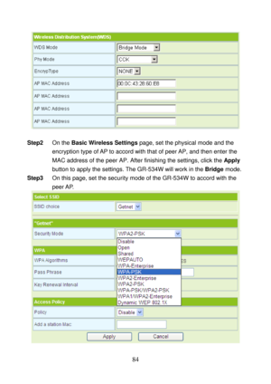 Page 89 
84 
 
 
Step2 On the Basic Wireless Settings page, set the physical mode and the 
encryption type of AP to accord with that of peer AP, and then enter the 
MAC address of the peer AP. After finishing the settings, click the Apply 
button to apply the settings. The GR-534W will work in the Bridge mode. 
Step3 On this page, set the security mode of the GR-534W to accord with the 
peer AP. 
 
  