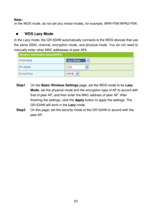 Page 90 
85 
Note: 
In the WDS mode, do not set any mixed modes, for example, WPA-PSK/WPA2-PSK. 
 
  WDS Lazy Mode   
In the Lazy mode, the GR-534W automatically connects to the WDS devices that use 
the same SSID, channel, encryption mode, and physical mode. You do not need to 
manually enter other MAC addresses of peer APs. 
 
 
Step1 On the Basic Wireless Settings page, set the WDS mode to be Lazy 
Mode, set the physical mode and the encryption type of AP to accord with 
that of peer AP, and then enter the...