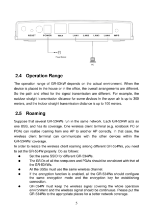 Page 10 
5 
 
2.4   Operation Range 
The operation range of GR-534W depends on the actual environment. When the 
device is placed in the house or in the office, the overall arrangements are different. 
So the path and effect for the signal transmission are different. For example, the 
outdoor straight transmission distance for some devices in the open air is up to 300 
meters, and the indoor straight transmission distance is up to 100 meters. 
2.5   Roaming 
Suppose that several GR-534Ws run in the same...