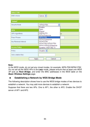 Page 91 
86 
 
 
Note: 
In the WDS mode, do not set any mixed modes, for example, WPA-PSK/WPA2-PSK. 
Do not set all the WDS APs to be Lazy mode, please ensure that at least one WDS 
AP acts as Root Bridge, and enter the MAC addresses in the WDS table on the 
Basic Wireless Settings page. 
  Establishing a Network by WDS Bridge Mode 
The following description shows how to use the WDS bridge modes of two devices to 
establish a network. You may add more devices to establish a network. 
Suppose that there are two...