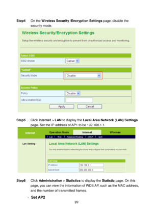 Page 94 
89 
Step4 On the Wireless Security /Encryption Settings page, disable the 
security mode. 
   
 
Step5 Click Internet > LAN to display the Local Area Network (LAN) Settings 
page. Set the IP address of AP1 to be 192.168.1.1. 
  
 
Step6 Click Administration > Statistics to display the Statistic page. On this 
page, you can view the information of WDS AP, such as the MAC address, 
and the number of transmitted frames. 
- Set AP2  