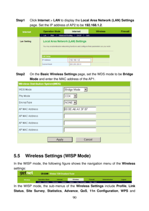 Page 95 
90 
Step1 Click Internet > LAN to display the Local Area Network (LAN) Settings 
page. Set the IP address of AP2 to be 192.168.1.2. 
  
 
Step2 On the Basic Wireless Settings page, set the WDS mode to be Bridge 
Mode and enter the MAC address of the AP1. 
 
 
5.5    Wireless Settings (WISP Mode) 
In the WISP mode, the following figure shows the navigation menu of the Wireless 
settings: 
 
In the WISP mode, the sub-menus of the Wireless Settings include Profile, Link 
Status, Site Survey, Statistics,...