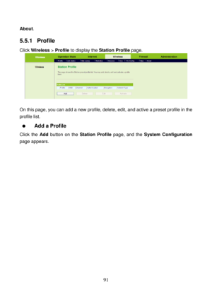 Page 96 
91 
About. 
5.5.1  Profile 
Click Wireless > Profile to display the Station Profile page. 
 
 
On this page, you can add a new profile, delete, edit, and active a preset profile in the 
profile list. 
  Add a Profile 
Click the Add button on the Station Profile page, and the System Configuration 
page appears.  
