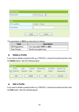 Page 100 
95 
 
 
The parameters of WPA are described as follows: 
Field Description 
WPA Algorithms  You may  select TKIP or AES. 
Pass Phrase  Set the encryption key. 
 
  Delete a Profile 
If you want to delete a preset profile (e.g. PR0F001), choose this profile and then click 
the Delete button. See the following figure: 
 
 
  Edit a Profile 
If you want to delete a preset profile (e.g. PR0F001), choose this profile and then click 
the Edit button. See the following figure:  