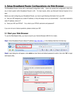 Page 11
3. Setup Broadband Router Configurations via Web Browser _______
The Broadband Router comes with a web-based configuration utility.  Users can access this configuration utility from 
any of client system within Broadband Router’s LAN.  For best results, either use Microsoft Internet Explorer 6.0 or 
later. 
Before you start configuring your Broadband Router, you have to get following information from your ISP: 
a) Has your ISP assigned you a static IP address, or they will assign one to you dynamically?...