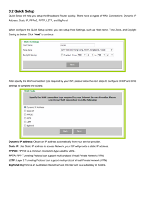 Page 12
3.2 Quick Setup 
Quick Setup will help you setup the Broadband Router quickly. There have six types of WAN Connections: Dynamic IP 
Address, Static IP, PPPoE, PPTP, L2TP, and BigPond.  
 
When configure the Quick Setup wizard, you can setup Host Settings, such as Host name, Time Zone, and Daylight 
Saving as below. Click “Next” to continue. 
 
 
After specify the WAN connection type required by your ISP, please follow the next steps to configure DHCP and DNS 
settings to complete the wizard. 
 
Dynamic...