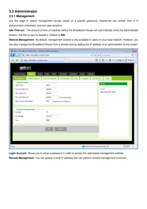 Page 13
3.3 Administrator 
3.3.1 Management 
Use this page to restrict management access based on a specific password. Passwords can contain from 4-12 
alphanumeric characters, and are case sensitive. 
Idle Time-out - The amount of time of inactivity before the Broadband Router will automatically close the Administrator 
session. Set this to zero to disable it. Default is 300. 
Remote Management - By default, management access is only available to users on your local network. However, you 
can also manage the...