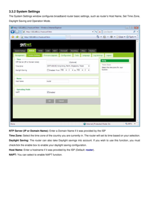 Page 14
3.3.2 System Settings 
The System Settings window configures broadband router basic settings, such as router’s Host Name, Set Time Zone, 
Daylight Saving and Operation Mode. 
 
NTP Server (IP or Domain Name): Enter a Domain Name if it was provided by the ISP  
Time Zone: Select the time zone of the country you are currently in. The router will set its time based on your selection. 
Daylight Saving: The router can also take Daylight savings into account. If you wish to use this function, you must...