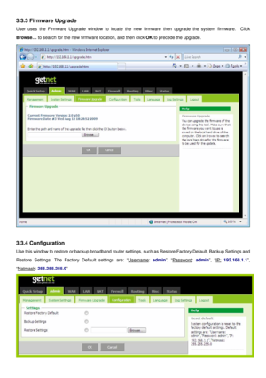 Page 15
3.3.3 Firmware Upgrade 
User uses the Firmware Upgrade window to locate the new firmware then upgrade the system firmware.  Click 
Browse… to search for the new firmware location, and then click OK to precede the upgrade. 
 
 
3.3.4 Configuration 
Use this window to restore or backup broadband router settings, such as Restore Factory Default, Backup Settings and 
Restore Settings. The Factory Default settings are: “Username: admin”, “Password: admin”, “IP: 192.168.1.1”, 
“Natmask: 255.255.255.0”  
  