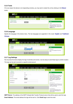 Page 16
3.3.5 Tools 
If for any reason the device is not responding correctly, you may want to restart the unit by clicking on the Reboot 
button. 
 
3.3.6 Language 
Specify the language of the device menu. The two languages are supported in this router: English and Traditional 
Chinese. 
 
3.3.7 Log Settings 
Not only does the device display the logs of activities and events, it can be setup to send these logs to another location. 
The logs can be sent via email to a specific email account. 
 
SMTP Server: The...