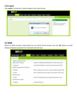 Page 17
3.3.8 Logout 
Click Logout in the task bar to initiate broadband router logout process. 
 
 
 
3.4 WAN 
Specify the WAN connection mode required by your Internet Service Provider, then click OK Button to provide 
detailed configuration parameters for the selected connection type. 
 
 
 
 
 
 
 
  