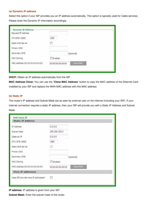 Page 18
(a) Dynamic IP address 
Select this option if your ISP provides you an IP address automatically. This option is typically used for Cable services. 
Please enter the Dynamic IP information accordingly. 
 
DHCP: Obtain an IP address automatically from the ISP. 
MAC Address Clone: You can use the “Clone MAC Address” button to copy the MAC address of the Ethernet Card 
installed by your ISP and replace the WAN MAC address with this MAC address. 
 
(b) Static IP 
The router’s IP address and Subnet Mask are...