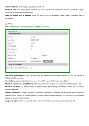 Page 19
Gateway Address: Enter the gateway address at ISP end. 
MTU (576-1500): You can specify the maximum size of your transmission packet to the Internet. Leave it as it is if you 
to not wish to set a maximum packet size. 
Does ISP provide more IP address: If your ISP supports more IP addresses, please check it; otherwise, leave it 
unchecked. 
 
(c) PPPoE 
PPP over Ethernet is a common connection method used for xDSL. 
 
User Name and Password: Enter the User Name and Password you use when logging onto...