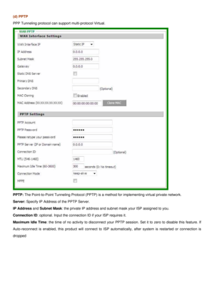 Page 20
(d) PPTP 
PPP Tunneling protocol can support multi-protocol Virtual. 
 
PPTP: The Point-to-Point Tunneling Protocol (PPTP) is a method for implementing virtual private network. 
Server: Specify IP Address of the PPTP Server. 
IP Address and Subnet Mask: the private IP address and subnet mask your ISP assigned to you. 
Connection ID: optional. Input the connection ID if your ISP requires it. 
Maximum Idle Time: the time of no activity to disconnect your PPTP session. Set it to zero to disable this...