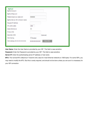 Page 22
 
User Name: Enter the User Name is provided by your ISP. This field is case-sensitive. 
Password: Enter the Password is provided by your ISP. This field is case-sensitive. 
Server IP: Enter the authenticating server IP address or host name. 
MTU: The normal MTU (Maximum Transmit Unit) value for most Ethernet networks is 1500 bytes. For some ISPs, you 
may need to modify the MTU. But this is rarely required, and should not be done unless you are sure it is necessary for 
your ISP connection....