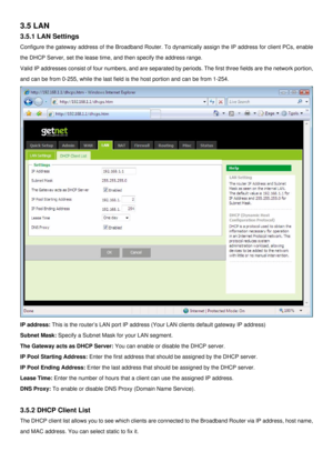 Page 23
3.5 LAN 
3.5.1 LAN Settings 
Configure the gateway address of the Broadband Router. To dynamically assign the IP address for client PCs, enable 
the DHCP Server, set the lease time, and then specify the address range.  
Valid IP addresses consist of four numbers, and are separated by periods. The first three fields are the network portion, 
and can be from 0-255, while the last field is the host portion and can be from 1-254. 
 
IP address: This is the router’s LAN port IP address (Your LAN clients...