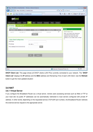 Page 24
 
DHCP Client List: This page shows all DHCP clients (LAN PCs) currently connected to your network. The “DHCP 
Client List” displays the IP address and the MAC address and Remaining Time of each LAN Client. Use the Refresh 
button to get the most updated situation 
 
 
3.6 NAT 
3.6.1 Virtual Server 
If you configure the Broadband Router as a virtual server, remote users accessing services such as Web or FTP at 
your local site via public IP addresses can be automatically redirected to local servers...