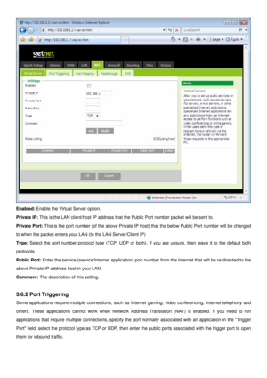 Page 25
 
Enabled: Enable the Virtual Server option. 
Private IP: This is the LAN client/host IP address that the Public Port number packet will be sent to. 
Private Port: This is the port number (of the above Private IP host) that the below Public Port number will be changed 
to when the packet enters your LAN (to the LAN Server/Client IP) 
Type: Select the port number protocol type (TCP, UDP or both). If you are unsure, then leave it to the default both 
protocols. 
Public Port: Enter the service...