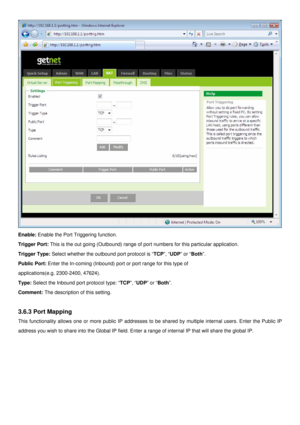 Page 26
 
Enable: Enable the Port Triggering function. 
Trigger Port: This is the out going (Outbound) range of port numbers for this particular application. 
Trigger Type: Select whether the outbound port protocol is “TCP”, “UDP” or “Both”. 
Public Port: Enter the In-coming (Inbound) port or port range for this type of 
applications(e.g. 2300-2400, 47624). 
Type: Select the Inbound port protocol type: “TCP”, “UDP” or “Both”. 
Comment: The description of this setting. 
 
3.6.3 Port Mapping 
This functionality...