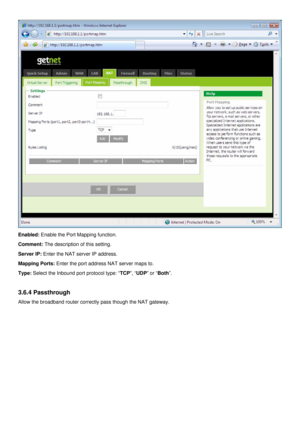 Page 27
 
Enabled: Enable the Port Mapping function. 
Comment: The description of this setting. 
Server IP: Enter the NAT server IP address. 
Mapping Ports: Enter the port address NAT server maps to. 
Type: Select the Inbound port protocol type: “TCP”, “UDP” or “Both”. 
 
3.6.4 Passthrough 
Allow the broadband router correctly pass though the NAT gateway.   