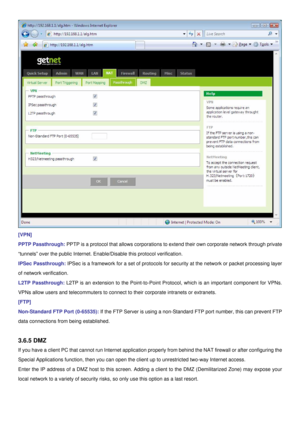 Page 28
 
[VPN] 
PPTP Passthrough: PPTP is a protocol that allows corporations to extend their own corporate network through private 
“tunnels” over the public Internet. Enable/Disable this protocol verification. 
IPSec Passthrough: IPSec is a framework for a set of protocols for security at the network or packet processing layer 
of network verification. 
L2TP Passthrough: L2TP is an extension to the Point-to-Point Protocol, which is an important component for VPNs. 
VPNs allow users and telecommuters to...
