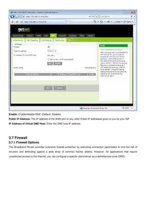 Page 29
 
Enable: Enable/disable DMZ. (Default: Disable) 
Public IP Address: The IP address of the WAN port or any other Public IP addresses given to you by your ISP. 
IP Address of Virtual DMZ Host: Enter the DMZ host IP address. 
 
 
3.7 Firewall 
3.7.1 Firewall Options 
The Broadband Router provides extensive firewall protection by restricting connection parameters to limit the risk of 
intrusion and defending against a wide array of common hacker attacks. However, for applications that require 
unrestricted...