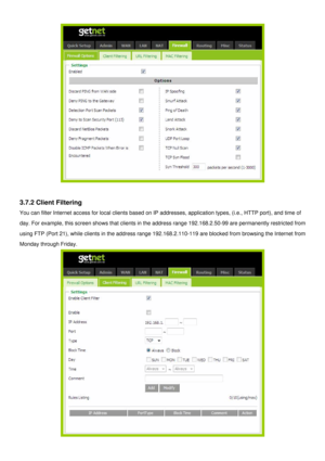 Page 30
 
 
3.7.2 Client Filtering 
You can filter Internet access for local clients based on IP addresses, application types, (i.e., HTTP port), and time of 
day. For example, this screen shows that clients in the address range 192.168.2.50-99 are permanently restricted from 
using FTP (Port 21), while clients in the address range 192.168.2.110-119 are blocked from browsing the Internet from 
Monday through Friday. 
  