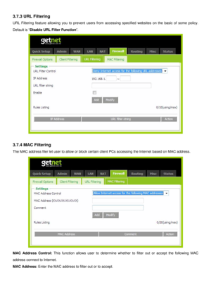 Page 31
3.7.3 URL Filtering 
URL Filtering feature allowing you to prevent users from accessing specified websites on the basic of some policy. 
Default is “Disable URL Filter Function”. 
 
 
3.7.4 MAC Filtering 
The MAC address filer let user to allow or block certain client PCs accessing the Internet based on MAC address. 
 
MAC Address Control: This function allows user to determine whether to filter out or accept the following MAC 
address connect to Internet. 
MAC Address: Enter the MAC address to filter...