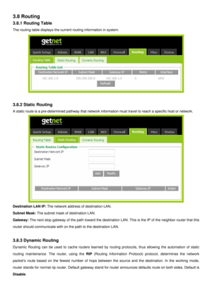 Page 32
3.8 Routing 
3.8.1 Routing Table 
The routing table displays the current routing information in system. 
 
 
3.8.2 Static Routing 
A static route is a pre-determined pathway that network information must travel to reach a specific host or network. 
 
Destination LAN IP: The network address of destination LAN.  
Subnet Mask: The subnet mask of destination LAN. 
Gateway: The next stop gateway of the path toward the destination LAN. This is the IP of the neighbor router that this 
router should communicate...